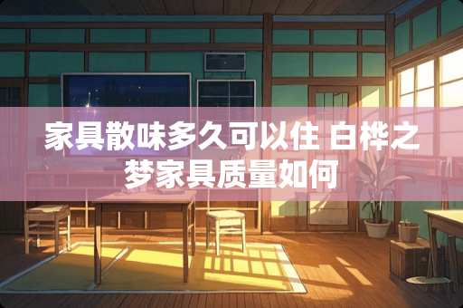 家具散味多久可以住 白桦之梦家具质量如何