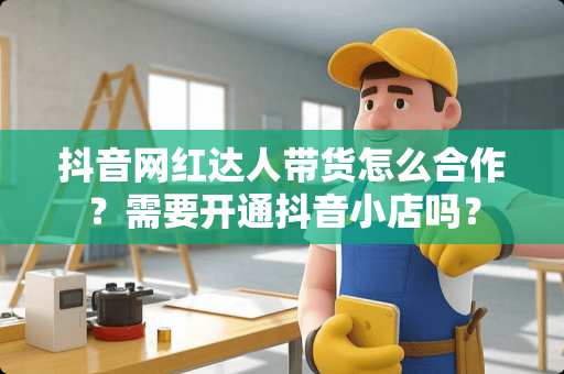 抖音网红达人带货怎么合作？需要开通抖音小店吗？