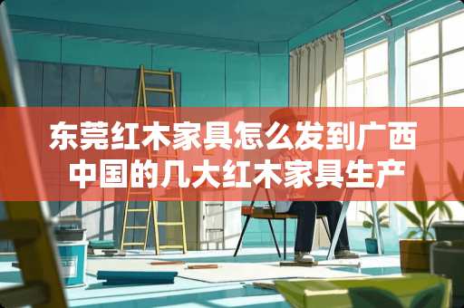 东莞红木家具怎么发到广西 中国的几大红木家具生产基地，哪个基地生产的红木家具比较高端