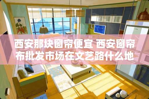 西安那块窗帘便宜 西安窗帘布批发市场在文艺路什么地方，市场标志是什么