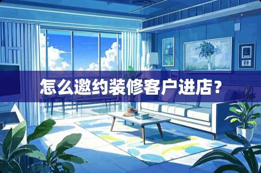 怎么邀约装修客户进店？