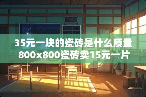 35元一块的瓷砖是什么质量 800x800瓷砖卖15元一片质量怎么样