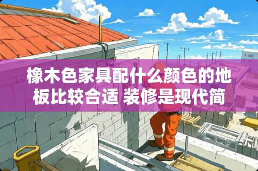 橡木色家具配什么颜色的地板比较合适 装修是现代简约风格，客厅可以放欧式家具吗