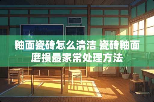 釉面瓷砖怎么清洁 瓷砖釉面磨损最家常处理方法