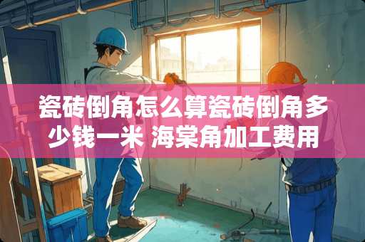 瓷砖倒角怎么算瓷砖倒角多少钱一米 海棠角加工费用