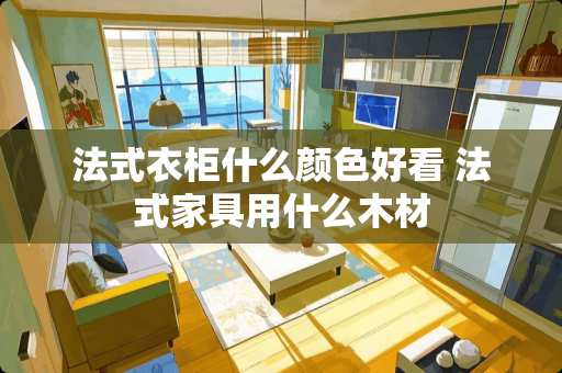 法式衣柜什么颜色好看 法式家具用什么木材