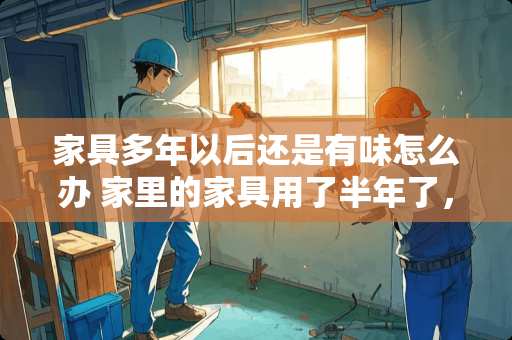 家具多年以后还是有味怎么办 家里的家具用了半年了，还是有味道，有什么好办法吗