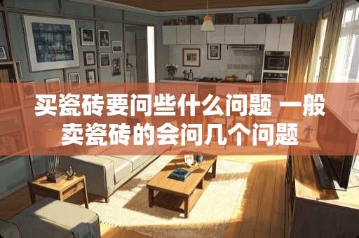 买瓷砖要问些什么问题 一般卖瓷砖的会问几个问题