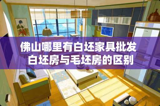 佛山哪里有白坯家具批发 白坯房与毛坯房的区别