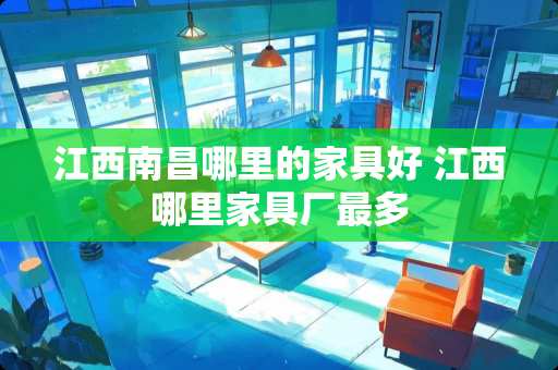 江西南昌哪里的家具好 江西哪里家具厂最多