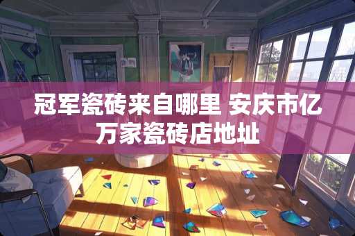 冠军瓷砖来自哪里 安庆市亿万家瓷砖店地址