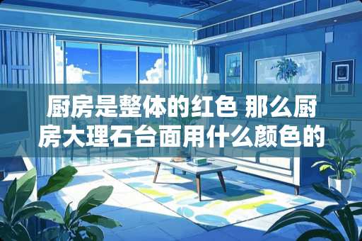 厨房是整体的红色 那么厨房大理石台面用什么颜色的好呢？