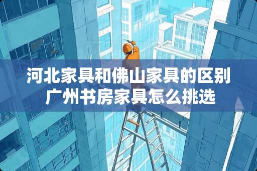 河北家具和佛山家具的区别 广州书房家具怎么挑选