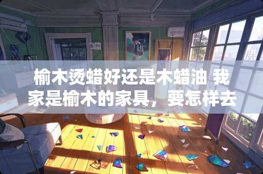 榆木烫蜡好还是木蜡油 我家是榆木的家具，要怎样去保养呢