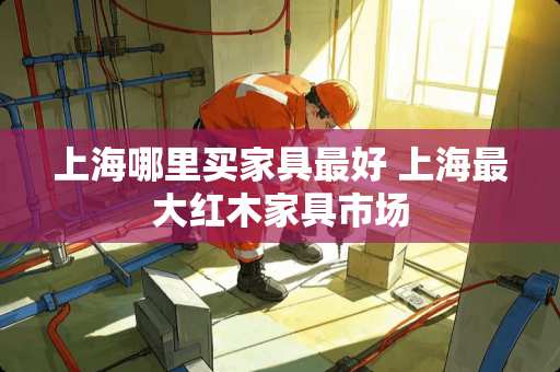上海哪里买家具最好 上海最大红木家具市场