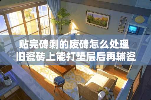 贴完砖剩的废砖怎么处理 旧瓷砖上能打垫层后再辅瓷砖吗