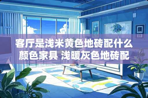 客厅是浅米黄色地砖配什么颜色家具 浅暖灰色地砖配什么颜色门和衣柜