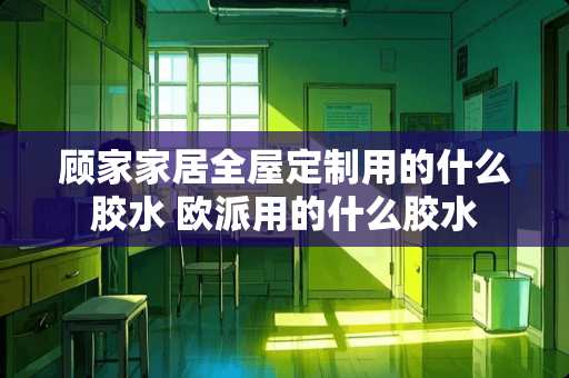 顾家家居全屋定制用的什么胶水 欧派用的什么胶水