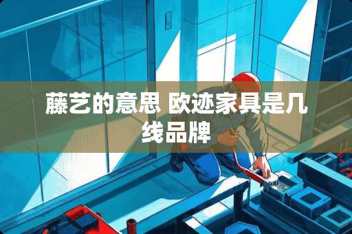 藤艺的意思 欧迹家具是几线品牌