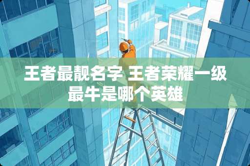 王者最靓名字 王者荣耀一级最牛是哪个英雄