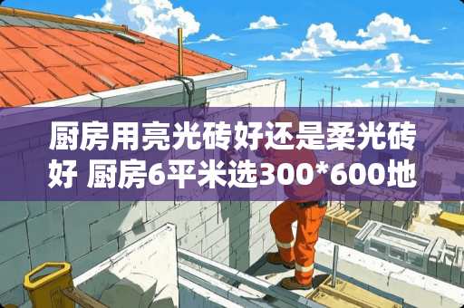 厨房用亮光砖好还是柔光砖好 厨房6平米选300*600地砖还是300x300好