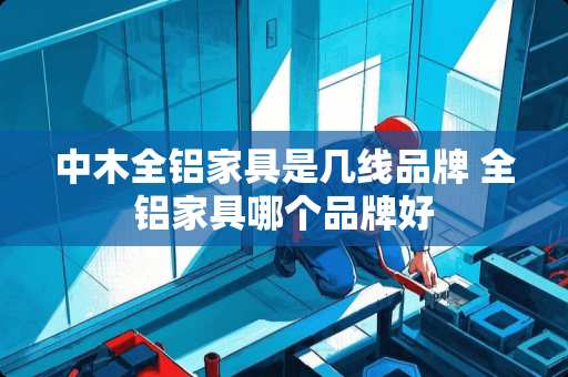 中木全铝家具是几线品牌 全铝家具哪个品牌好