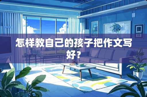 怎样教自己的孩子把作文写好? 怎样教自己的孩子把作文写好?