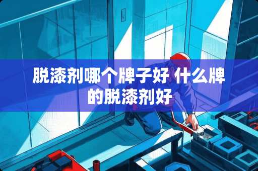 脱漆剂哪个牌子好 什么牌的脱漆剂好