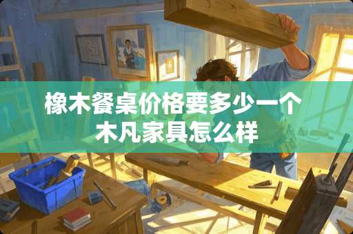 橡木餐桌价格要多少一个 木凡家具怎么样