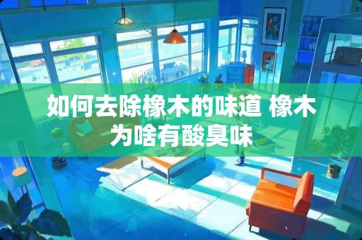 如何去除橡木的味道 橡木为啥有酸臭味