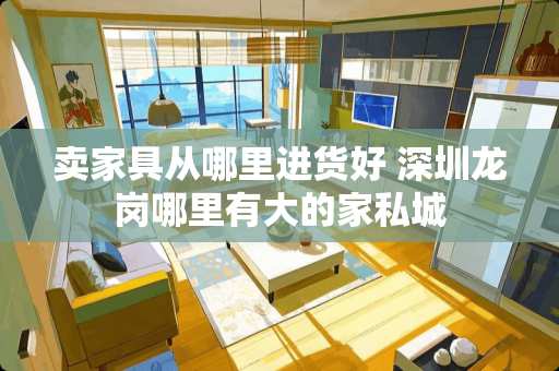 卖家具从哪里进货好 深圳龙岗哪里有大的家私城