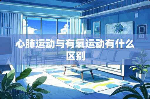 心肺运动与有氧运动有什么区别