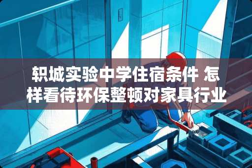 轵城实验中学住宿条件 怎样看待环保整顿对家具行业的影响