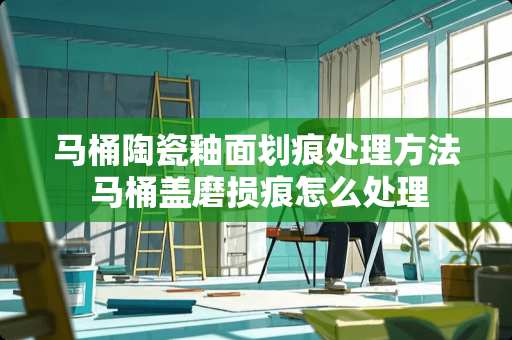 马桶陶瓷釉面划痕处理方法 马桶盖磨损痕怎么处理