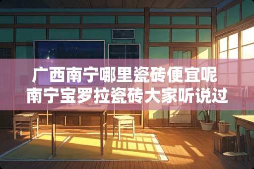 广西南宁哪里瓷砖便宜呢 南宁宝罗拉瓷砖大家听说过没，这个牌子好不好