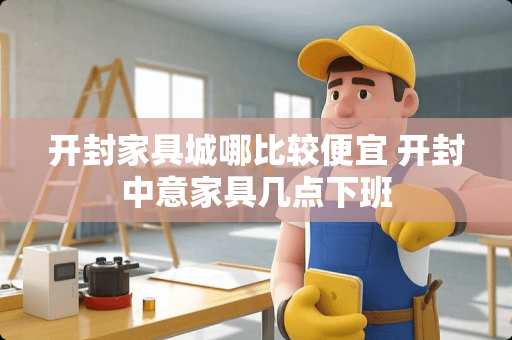 开封家具城哪比较便宜 开封中意家具几点下班