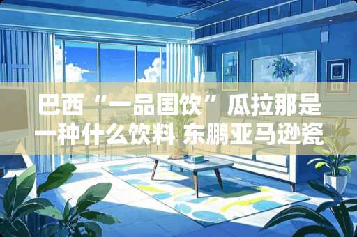 巴西“一品国饮”瓜拉那是一种什么饮料 东鹏亚马逊瓷砖怎么样