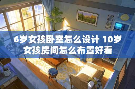 6岁女孩卧室怎么设计 10岁女孩房间怎么布置好看