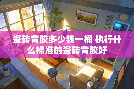 瓷砖背胶多少钱一桶 执行什么标准的瓷砖背胶好