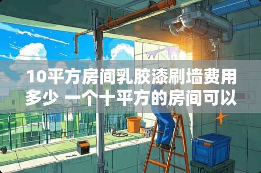 10平方房间乳胶漆刷墙费用多少 一个十平方的房间可以放多少100元面额的人民币