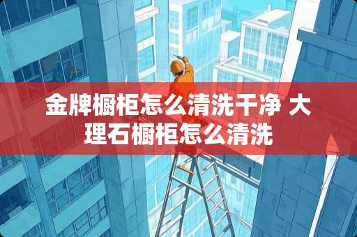 金牌橱柜怎么清洗干净 大理石橱柜怎么清洗