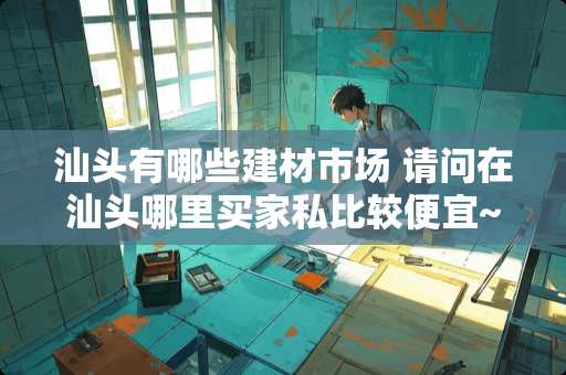 汕头有哪些建材市场 请问在汕头哪里买家私比较便宜~比较实