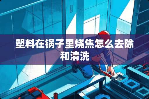 塑料在锅子里烧焦怎么去除和清洗