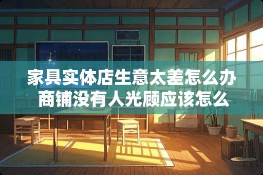 家具实体店生意太差怎么办 商铺没有人光顾应该怎么办