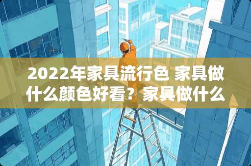 2022年家具流行色 家具做什么颜色好看？家具做什么颜色好看