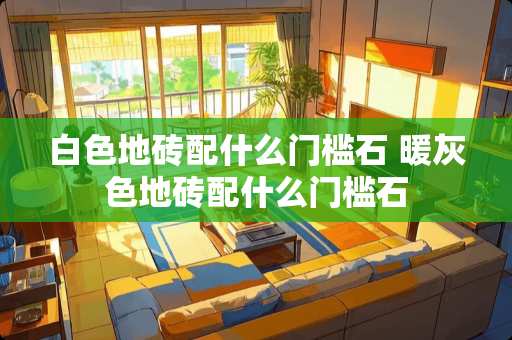 白色地砖配什么门槛石 暖灰色地砖配什么门槛石