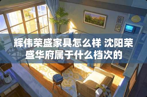 辉伟荣盛家具怎么样 沈阳荣盛华府属于什么档次的