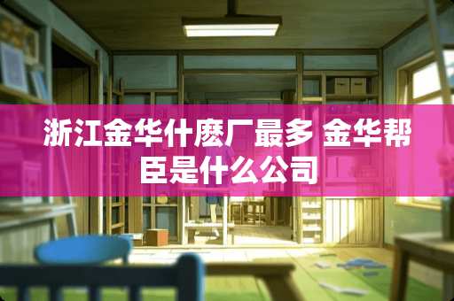浙江金华什麽厂最多 金华帮臣是什么公司 浙江金华什麽厂最多 金华帮臣是什么公司
