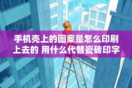 手机壳上的图案是怎么印刷上去的 用什么代替瓷砖印字 手机壳上的图案是怎么印刷上去的 用什么代替瓷砖印字