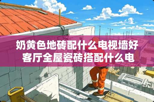 奶黄色地砖配什么电视墙好 客厅全屋瓷砖搭配什么电视墙好看